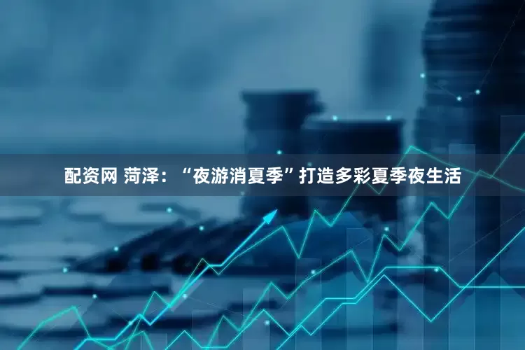 配资网 菏泽：“夜游消夏季”打造多彩夏季夜生活