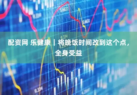 配资网 乐健康｜将晚饭时间改到这个点，全身受益