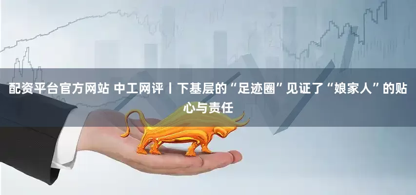 配资平台官方网站 中工网评丨下基层的“足迹圈”见证了“娘家人”的贴心与责任