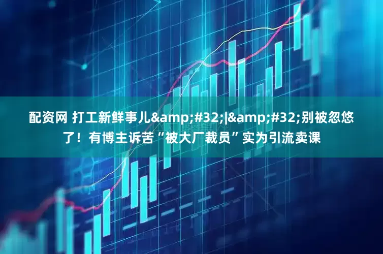 配资网 打工新鲜事儿&#32;|&#32;别被忽悠了！有博主诉苦“被大厂裁员”实为引流卖课