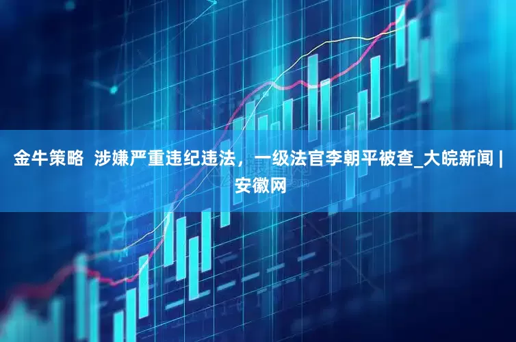 金牛策略  涉嫌严重违纪违法，一级法官李朝平被查_大皖新闻 | 安徽网