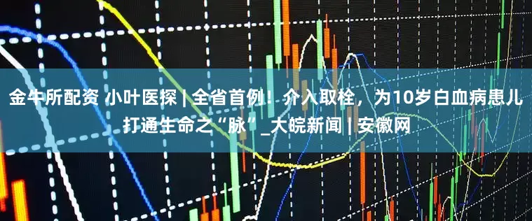 金牛所配资 小叶医探 | 全省首例！介入取栓，为10岁白血病患儿打通生命之“脉”_大皖新闻 | 安徽网
