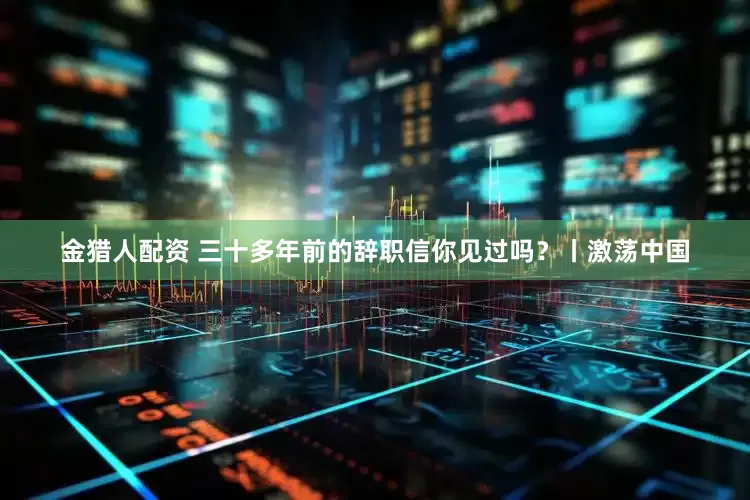 金猎人配资 三十多年前的辞职信你见过吗？丨激荡中国