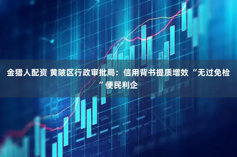 金猎人配资 黄陂区行政审批局：信用背书提质增效 “无过免检”便民利企