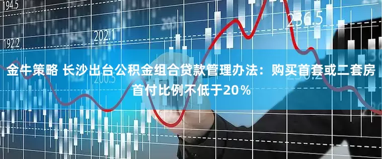 金牛策略 长沙出台公积金组合贷款管理办法：购买首套或二套房首付比例不低于20％