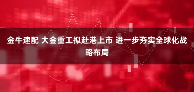 金牛速配 大金重工拟赴港上市 进一步夯实全球化战略布局