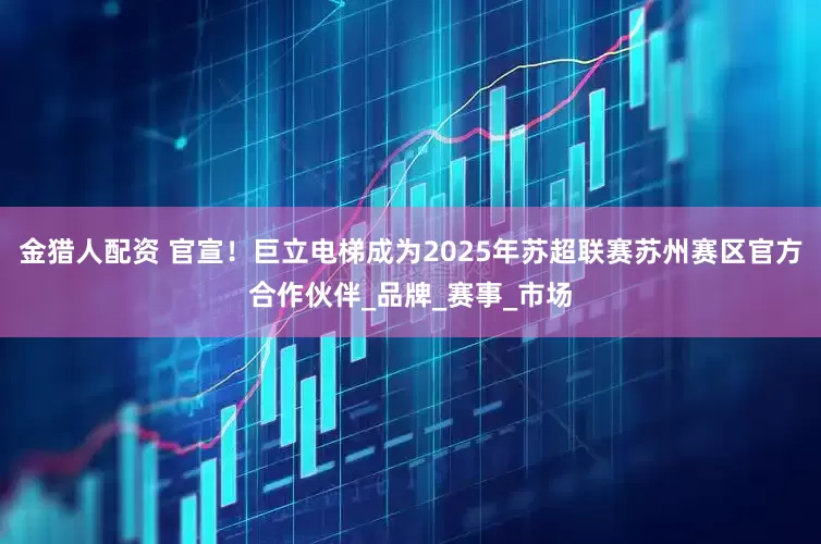 金猎人配资 官宣！巨立电梯成为2025年苏超联赛苏州赛区官方合作伙伴_品牌_赛事_市场
