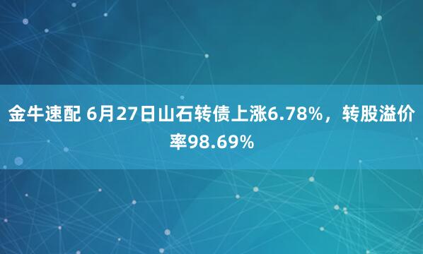 金牛速配 6月27日山石转债上涨6.78%，转股溢价率98.69%
