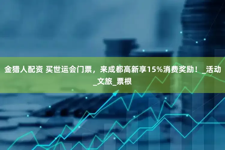 金猎人配资 买世运会门票，来成都高新享15%消费奖励！_活动_文旅_票根