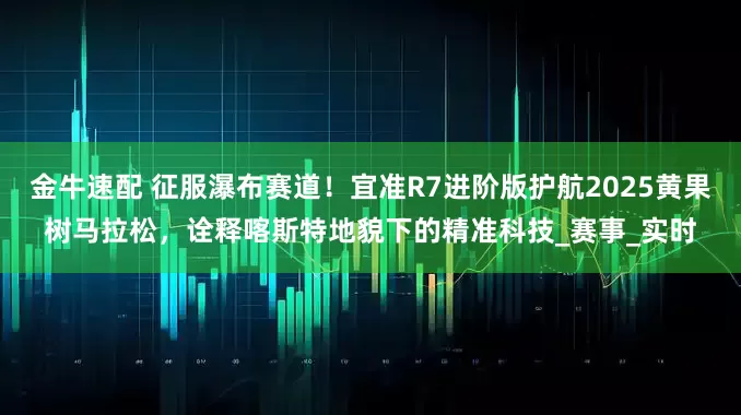金牛速配 征服瀑布赛道！宜准R7进阶版护航2025黄果树马拉松，诠释喀斯特地貌下的精准科技_赛事_实时