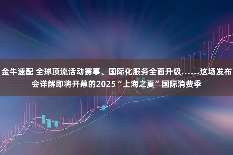 金牛速配 全球顶流活动赛事、国际化服务全面升级……这场发布会详解即将开幕的2025“上海之夏”国际消费季