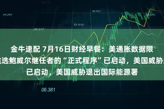 金牛速配 7月16日财经早餐：美通胀数据限制金价涨幅，挑选鲍威尔继任者的“正式程序”已启动，美国威胁退出国际能源署