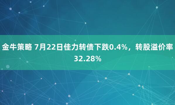 金牛策略 7月22日佳力转债下跌0.4%，转股溢价率32.28%