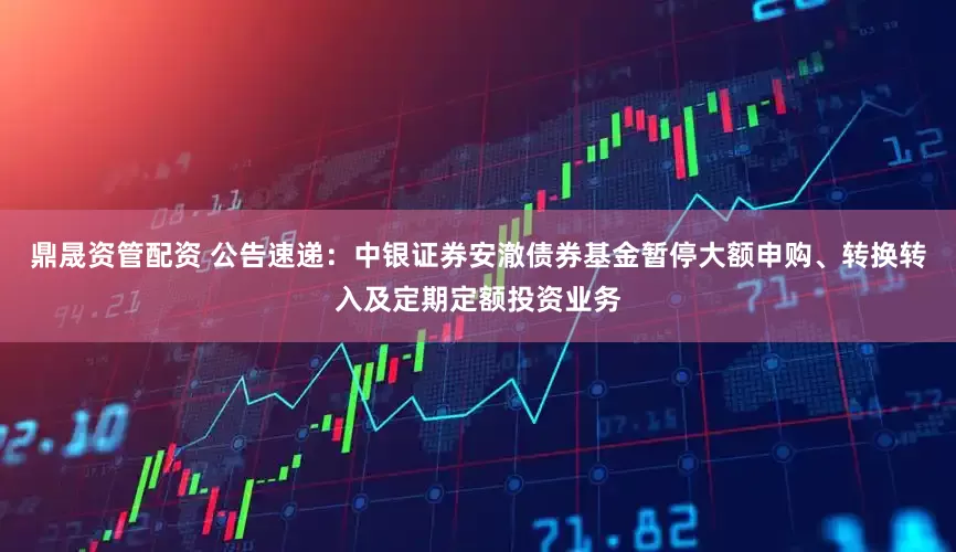 鼎晟资管配资 公告速递：中银证券安澈债券基金暂停大额申购、转换转入及定期定额投资业务