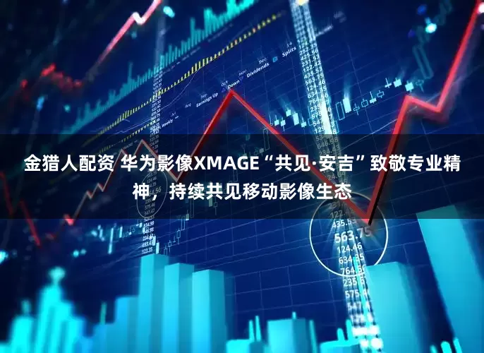 金猎人配资 华为影像XMAGE“共见·安吉”致敬专业精神，持续共见移动影像生态