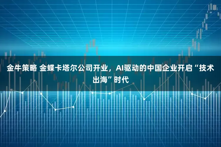 金牛策略 金蝶卡塔尔公司开业，AI驱动的中国企业开启“技术出海”时代