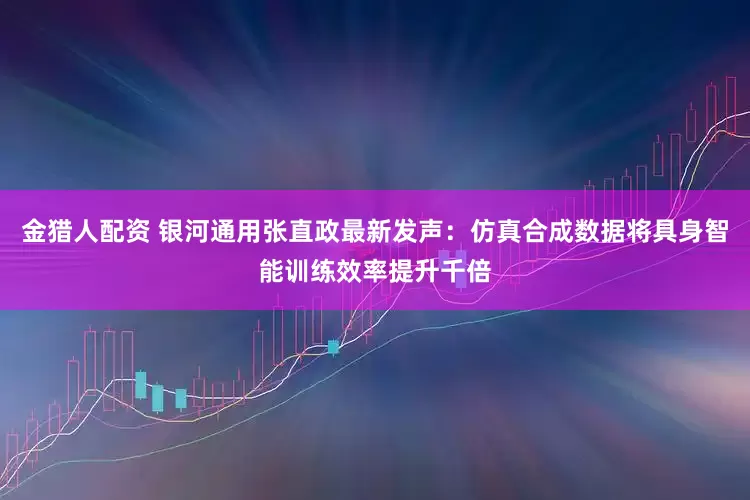 金猎人配资 银河通用张直政最新发声：仿真合成数据将具身智能训练效率提升千倍