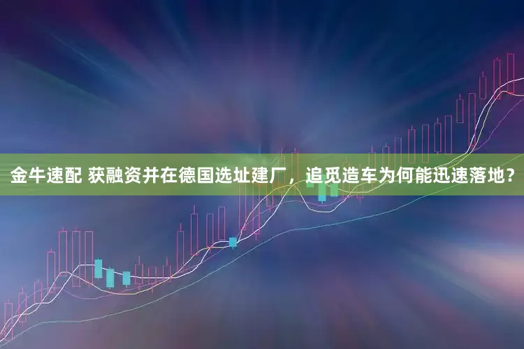 金牛速配 获融资并在德国选址建厂，追觅造车为何能迅速落地？