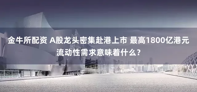 金牛所配资 A股龙头密集赴港上市 最高1800亿港元流动性需求意味着什么？