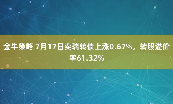 金牛策略 7月17日奕瑞转债上涨0.67%，转股溢价率61.32%