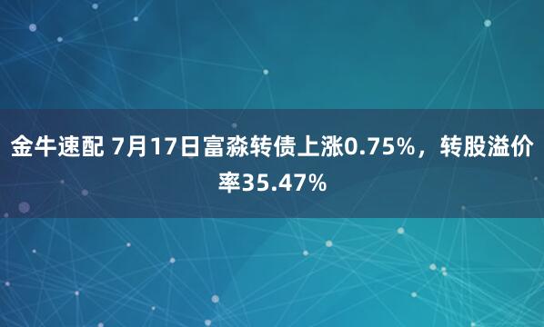 金牛速配 7月17日富淼转债上涨0.75%，转股溢价率35.47%