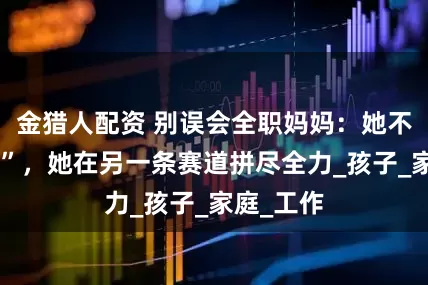 金猎人配资 别误会全职妈妈:她不是“闲着”,她在另一条赛道拼尽全力_孩子_家庭_工作